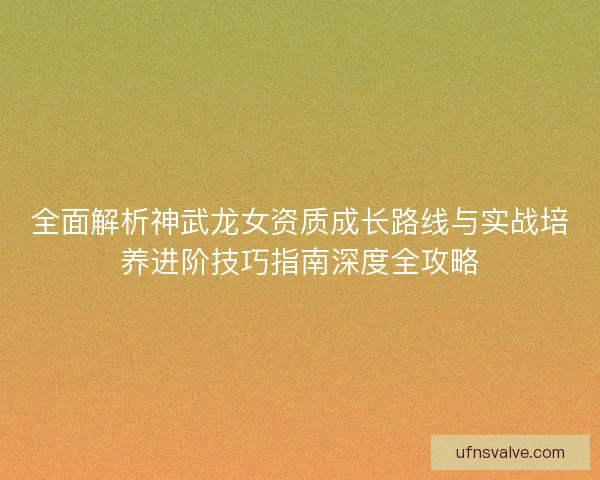 全面解析神武龙女资质成长路线与实战培养进阶技巧指南深度全攻略